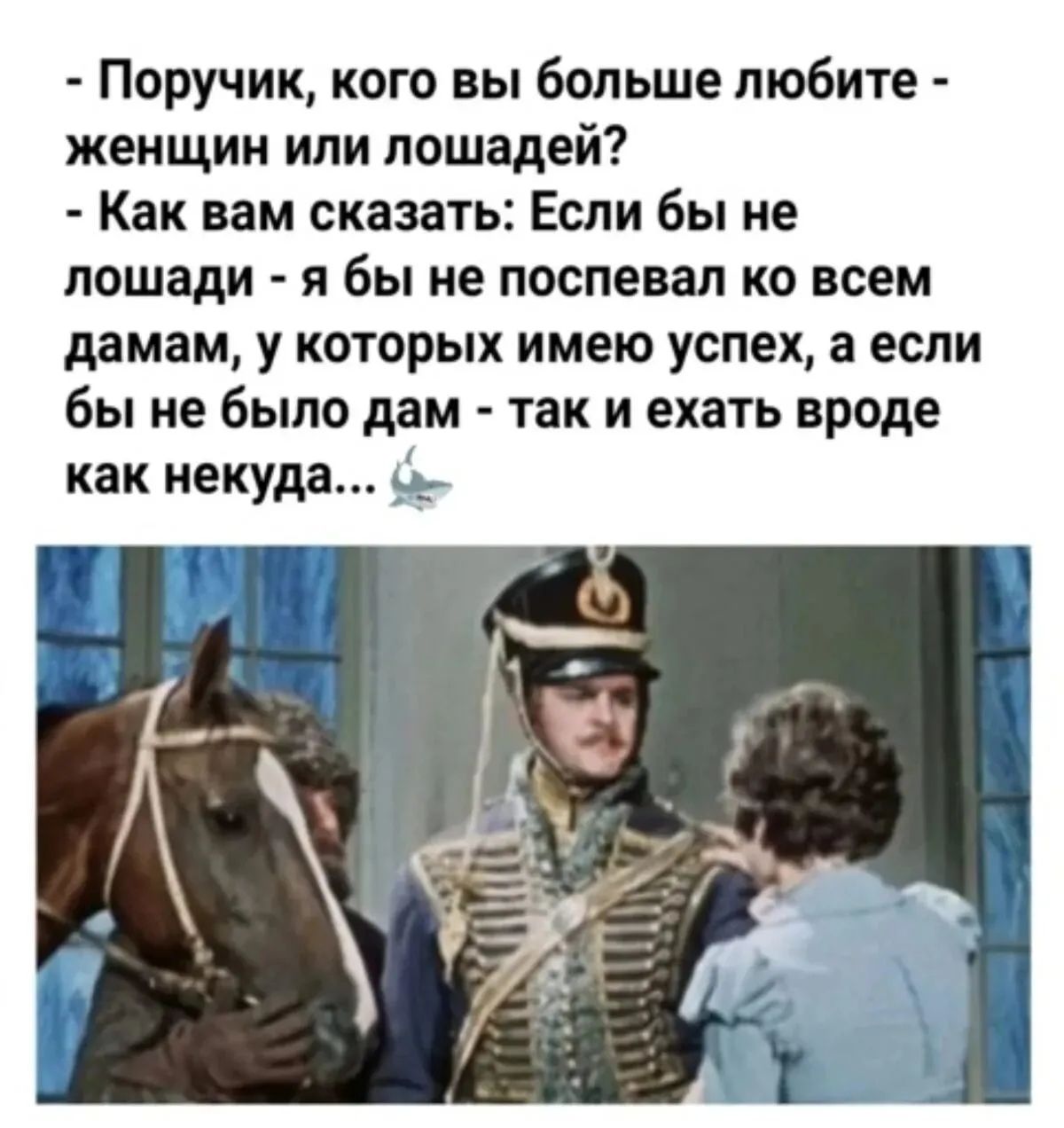 - Поручик, кого вы больше любите - женщин или лошадей?
- Как вам сказать: Если бы не лошади - я бы не поспе�вал ко всем дамам, у которых имею успех, а если бы не было дам - так и ехать вроде как некуда...