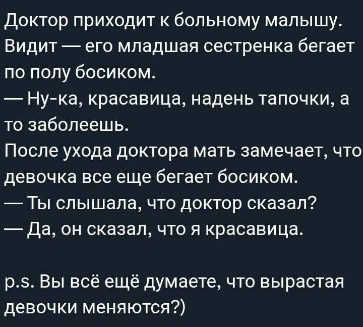 Доктор приходит к больному малышу. Видит — его младшая сестренка бегает по полу босиком. — Ну-ка, красавица, надень тапочки, а то заболеешь. После ухода доктора мать замечает, что девочка все еще бегает босиком. — Ты слышал, что доктор сказал? — Да, он сказал, что я красавица. p.s. Вы всё ещё думаете, что выраставая девочки меняются?