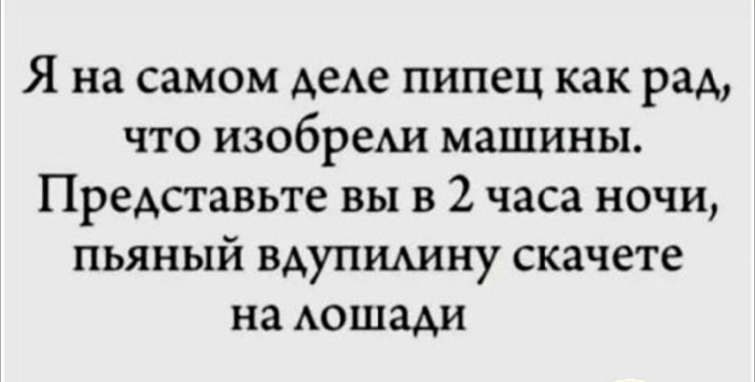 Я на самом деле пипец как рад, что изобрели машины. Представьте вы в 2 часа ночи, пьяный вдруг скачете на лошадь.
