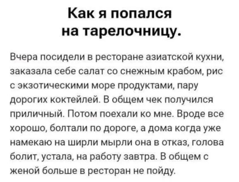 Как я попался на тарелочницу. Вчера посидели в ресторане азиатской кухни, заказала себе салат со снежным крабом, рис с экзотическими морепродуктами, пару дорогих коктейлей. В общем чек получился приличный. Потом поехали ко мне. Вроде всё хорошо, болтали по дороге, а дома когда уже намекаю на ширли миры она в отказ, голова болит, устала, на работу завтра. В общем с женой больше в ресторан не пойду.