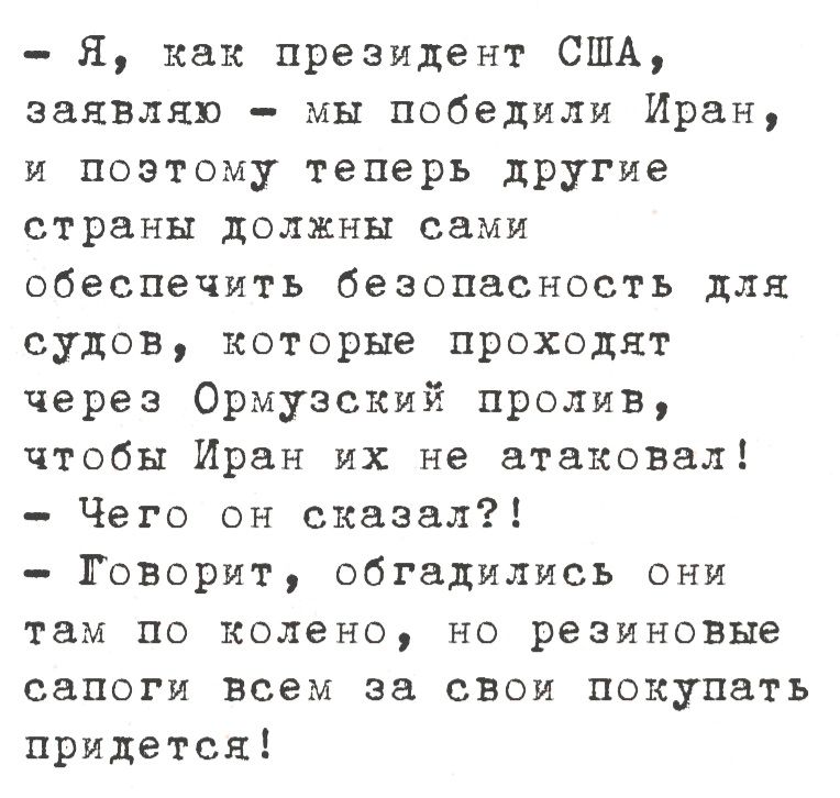 - Я, как президент США, заявляю — мы победили Иран, и поэтому теперь другие страны должны сами обеспечить безопасность для судов, которые проходят через Ормузский пролив, чтобы Иран их не атаковал!
- Чего он сказал?!
- Говорит, обгадились они там по колено, но резиновые сапоги всем за свои покупать придется!
