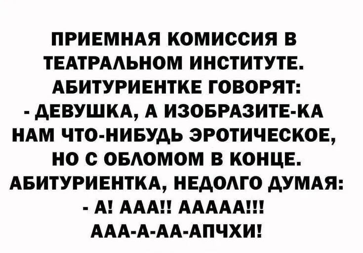 ПРИЕМНАЯ КОМИССИЯ В ТЕАТРАЛЬНОМ ИНСТИТУТЕ.
АБИТУРИЕНТКЕ ГОВОРЯТ:
- ДЕВУШКА, А ИЗОБРАЗИТЕ-КА НАМ ЧТО-НИБУДЬ ЭРОТИЧЕСКОЕ, НО С ОБЛОМОМ В КОНЦЕ.
АБИТУРИЕНТКА, НЕДОЛГО ДУМАЯ:
- А! ААА!! ААААА!!! ААА-А-АА-АПЧХИ!