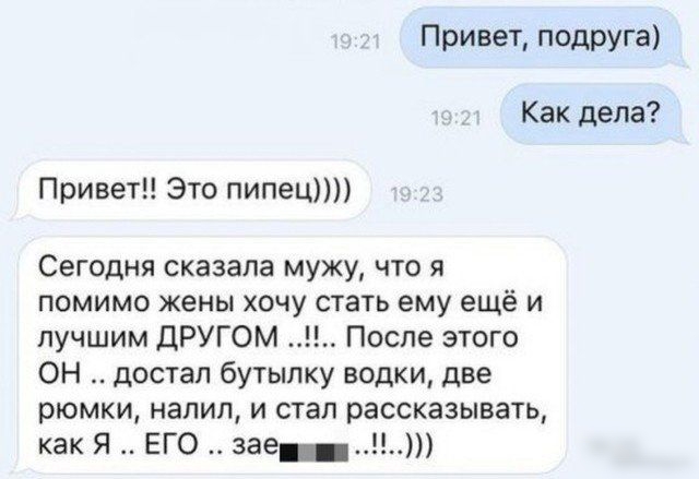 Привет подРУга Как дела Привет Это пипец Сегодня сказала мужу что я помимо жены хочу стать ему ещё и лучшим ДРУГОМ После этого ОН достал бутылку водки две рюмки напил и стал рассказывать как Я ЕГО зее Н