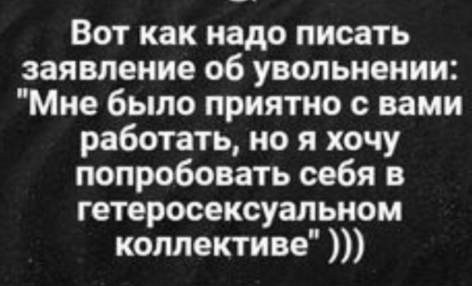 Вот как надо писать заявление об увольнении Мне было приятно с вами работать но я хочу попробовать себя в гетеросексуальном коллективе