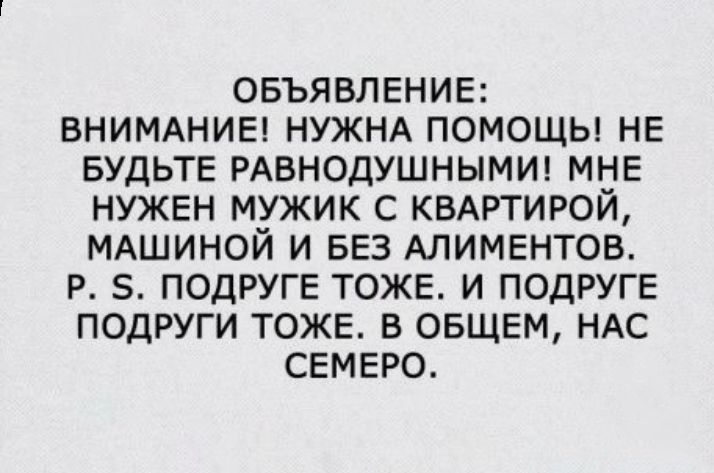 ОБЪЯВЛЕНИЕ ВНИМАНИЕ НУЖНА ПОМОЩЬ НЕ БУДЬТЕ РАВНОДУШНЫМИ МНЕ НУЖЕН МУЖИК С КВАРТИРОЙ МАШИНОИ И БЕЗ АЛИМЕНТОВ Р 5 ПОДРУГЕ ТОЖЕ И ПОДРУГЕ ПОДРУГИ ТОЖЕ В ОБЩЕМ НАС СЕМЕРО