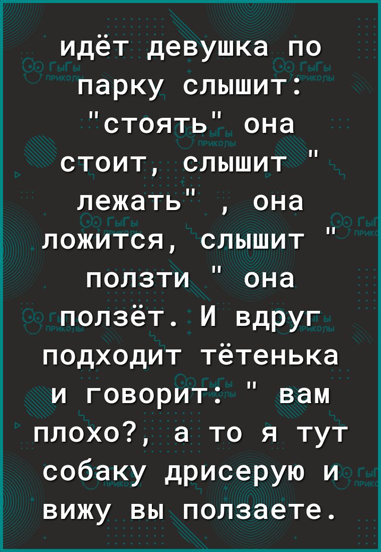 идёт девушка по парку слышит стоять она стоит слышит лежать она ложится слышит ползти она ползёт И вдруг подходит тётенька и говорит вам плохо а то я тут собаку дрисерую и ВИЖУ ВЫ ползаете