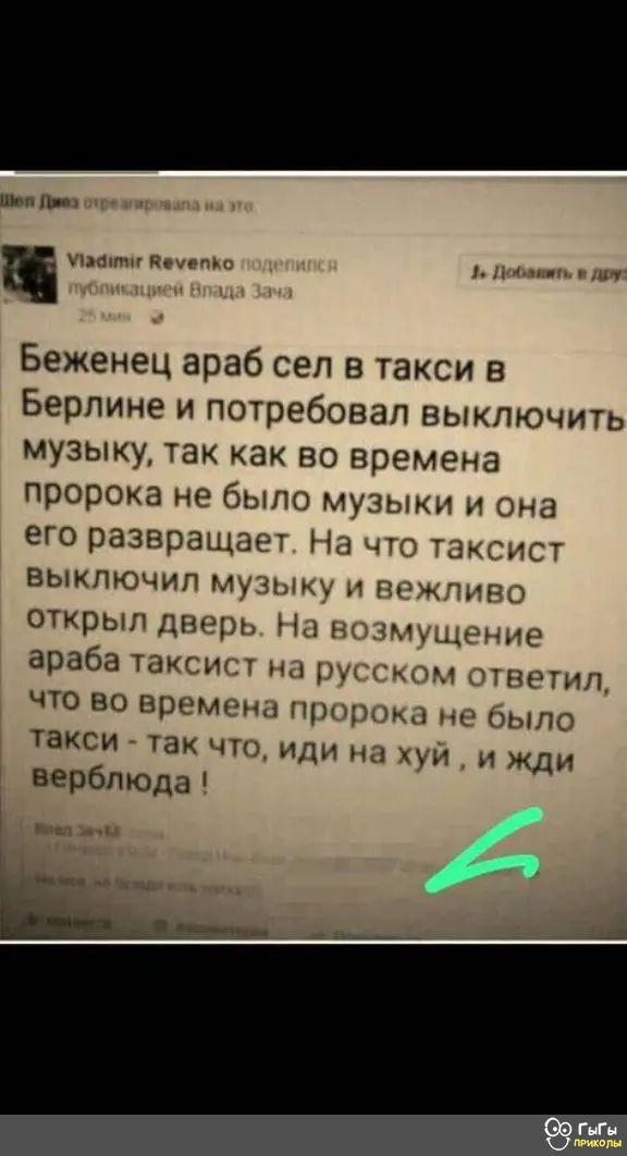 шип шамп ним Беженец араб сел в такси в Берлине и потребовал выключить музыку так как во времена пророка не было музыки и она его развращает На что таксист выключил музыку и вежливо открыл дверь Нл ншмщшзмие араба таксист вы руггком ответил что во времени при не было такси так что или на хуй и Жди 1 верблюда г