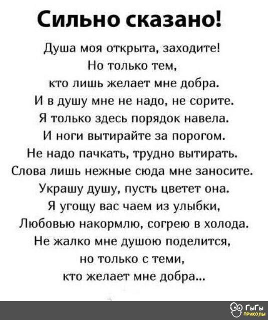 Сильно сказано Душа моя открыта заходите Но только тем кто лишь желает мне дпбра И вдушу мне не надо не сорите Я только здесь порядок навела И ноги вытирайте за порогом Не надо пачкать трудно вытирать Слова лишь нежные сюда мне заносите Украшу душу пусть цветет она Я угощу вас чаем из улыбки Любовью накормлю согрею в холода Не жалко мне душою подел