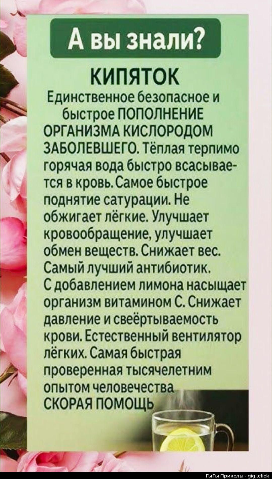 А вы знали? КИПЯТОК Единичное безопасное и быстрое пополнение организма кислородом заболевшего. Тёплая горячая вода быстро всасывается в кровь. Самое быстрое поднятие сатурации. Не обжигает лёгкие. Улучшает кровообращение, обмен веществ. Снижает вес. Самый лучший антибиотик. С добавлением лимона насыщает организм витамином C. Снижает давление и свёртываемость крови. Естественный вентилятор лёгких. Самая быстрая помощь.