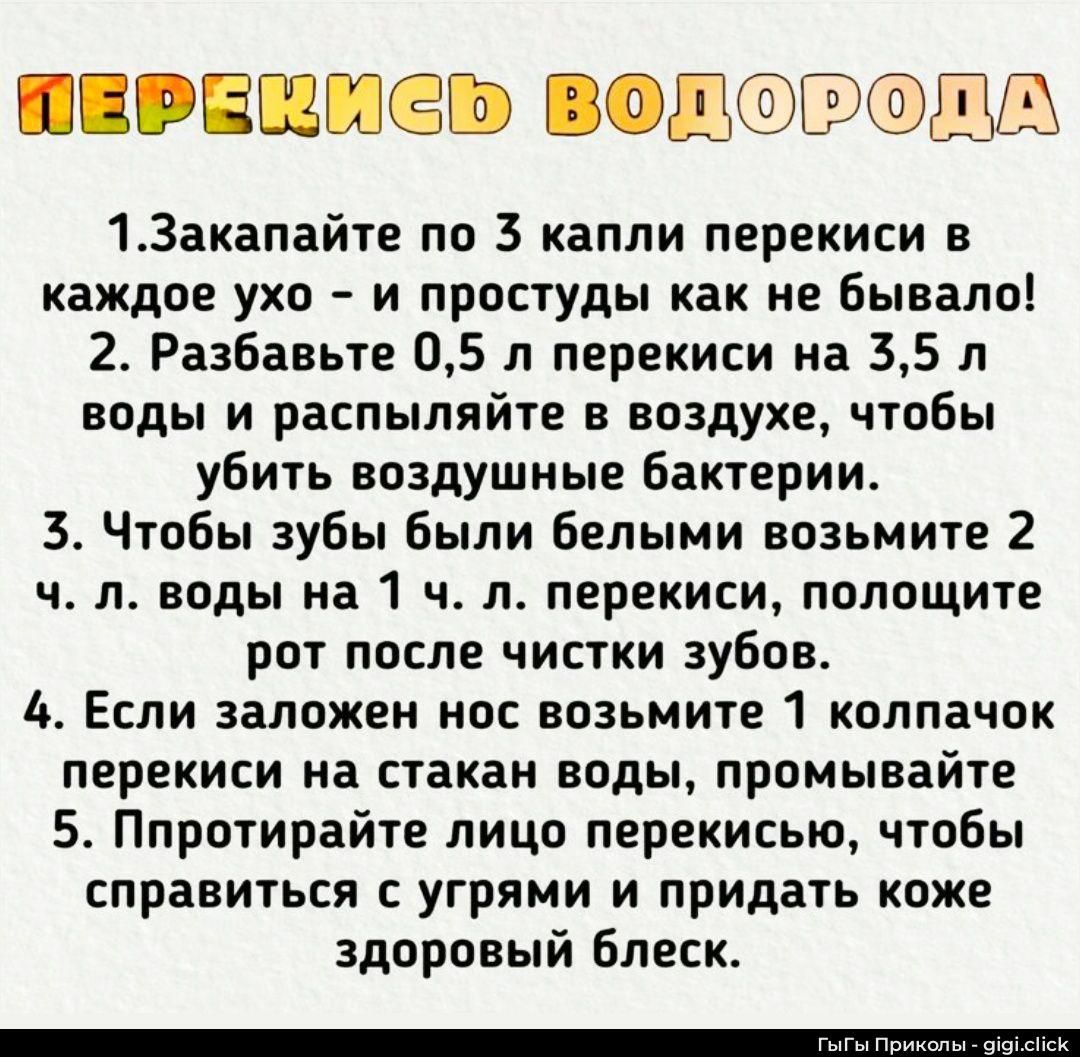 ПЕРЕКИСЬ ВОДОРОДА
1. Закaпайте по 3 капли перекиси в каждое ухо - и простуды как не бывало!
2. Разбавьте 0,5 л перекиси на 3,5 л воды и распыляйте в воздухе, чтобы убить воздушные бактерии.
3. Чтобы зубы были белыми возьмите 2 ч. л. воды на 1 ч. л. перекиси, полощите рот после чистки зубов.
4. Если заложен нос возьмите 1 колпачок перекиси на стакан воды, промывайте.
5. Протирайте лицо перекисью, чтобы справиться с угрями и придать коже здоровый блеск.