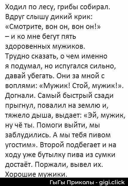 Ходил по лесу, грибы собирал. Вдруг слышу дикий крик: «Смотрите, вон он, вон он!» — и ко мне бегут пять здоровенных мужиков. Трудно сказать, о чем именно я подумал, но испугался сильно, давай убегать. Они за мной с воплями: «Мужик! Стой, мужик!». Догнали. Самый быстрый сзади прыгнул, повалил на землю и, тяжело дыша, выдает: «Эй, мужик, ну чё ты! Помоги выйти, мы заблудились. А мы тебя пивом угостим». Второй подбегает и на ходу уже бутылку пива из сумки достаёт. Поржали, вывел их. Хорошие мужики.
