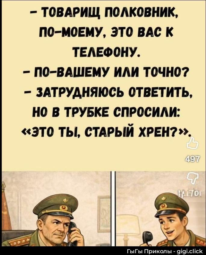 - ТОВАРИЩ ПОЛКОВНИК, ПО-МОЕМУ, ЭТО ВАС К ТЕЛЕФОНУ. - ПО-ВАШЕМУ ИЛИ ТОЧНО? - ЗАТРУДНЯЮСЬ ОТВЕТИТЬ, НО В ТРУБКЕ СПРОСИЛИ: «ЭТО ТЫ, СТАРЫЙ ХРЕН?»