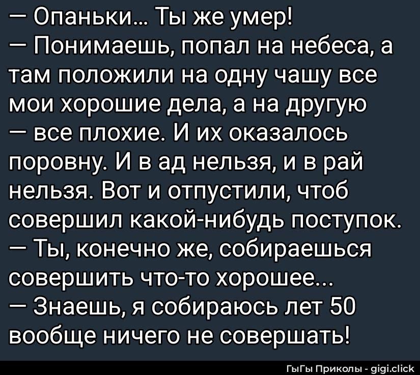 — Опаньки... Ты же умер!\n— Понимаешь, попал на небеса, а там положили на одну чашу все мои хорошие дела, а на вторую — все плохие. И их оказалось поровну. И в ад нельзя, и в рай нельзя. Вот и отпустили, чтобы совершил какой-нибудь поступок.\n— Ты, конечно же, собираешься совершить что-то хорошее...\n— Знаешь, я собираюсь лет 50 вообще ничего не совершать!