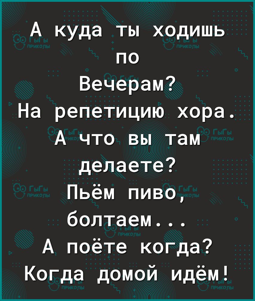 А куда ты ходишь по Вечерам На репетицию хора А что вы там делаете Пьём пиво болтаем А поёте когда Когда домой идём