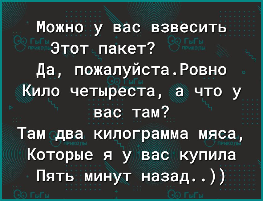 Можно у вас взвесить Этот пакет Да пожалуйстаРовно Кило четыреста а что у вас там Там два килограмма мяса Которые я у вас купила Пять минут назад