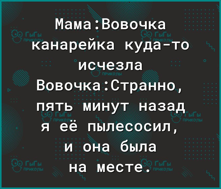 МамаВовочка канарейка кудато исчезла ВовочкаСтранно пять минут назад я её пылесосил и она была на месте