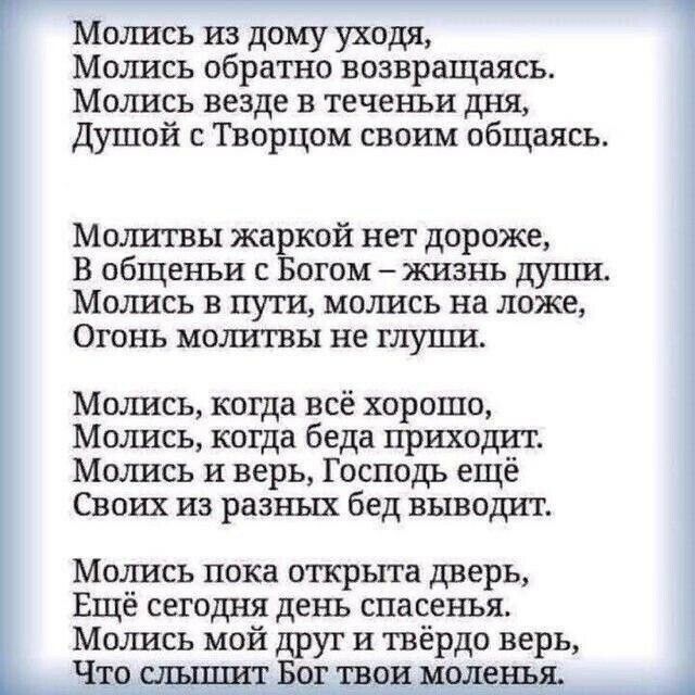 Молись из дому уходя Молись обратно возвращаясь Молись везде в теченьи дня Душой с Творцом своим общаясь Молитвы жаркой нет дороже В общеньи с Богом жизнь дупш Молись в пути молись на ложе Огонь молитвы не глуши Молись когда всё хорошо Молись когда беда приходит Молись и верь Господь ещё Своих из разных бед выводит Молись пока открыта дверь Ещё сегодня день спасенья Молись мой друг и твёрдо верь Ч