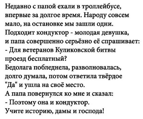 Недавно с папой ехали в троллейбусе впервые за дошое время Народу совсем мало на остановке мы зашли одни Подходит кондуктор молодая девушка и папа совершенно серьёзно её спрашивает Для ветеранов Куликовской битвы проезд бесплатный Бедолага побледнела разволновалась долго думала потом ответила твёрдое да и ушла на своё место А папа повернулся ко мне и сказал Поэтому она и кондуктор Учите историю да