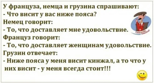 У француза немца и грузина спрашивают Что висит у вас ниже пояса Немец говорит То что доставляет мне удовольпвие Француз говорит ТО ЧТО доп гавляет женщинам УДОППЛЬПВИЕ Грузии отвечает Ниже пояса у меня висит кинжал а то что у них ВИСИТ У МЕНЯ ВСЕГДЗ СТОИТ