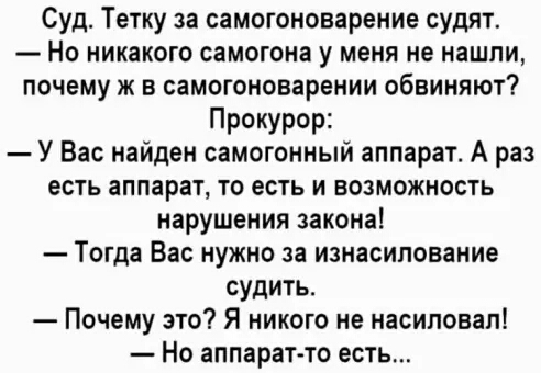 Суд Тетку за самогоноварение судят Но никакого самогона у меня не нашли почему ж в самогоноварении обвиняют Прокурор У Вас найден самогонный аппарат А раз есть аппарат то есть и возможность нарушения закона Тогда Вас нужно за изнасилование судить Почему это Я никого не насиловал Но аппарат то есть