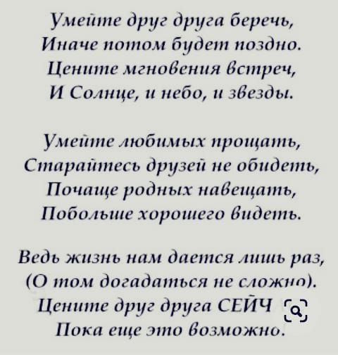 Умейте друг друга беречь Иначе ппншм будет поздно Цените игниВения встреч И Солнце и неба и звезды Умейте любимых прощать Сптраіитгь друзей не обидеть Почаще родных пайещшпь Побольше хиршпеги видеть Ведь жизнь ним дается лишь раз 0 том догадшпься не сложна Цетине друг Оркга СЕИЧ Ь Пика еще дню Бизмижнш