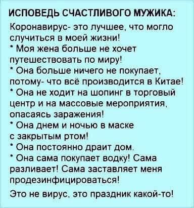 ИСПОВЕДЬ СЧАСТЛИВОГО МУЖИКА Кпронааирус это пучшее что могло случиться в моей жизни Моя жена больше не хочет путешествовать по миру Она больше ничего не покупает ПОТОМУ ЧТП ВСЕ ПрОИЗВПдИТСЯ Б КИТЕЕ Она не ходит на шопинг в торговый центр И На массовые МЕРОПРИЯТИЯ опасаясь заражения Она днем и ночью в маске закрытым ртвм Она постоянно драит дом Она сама покупает водку Сама разливает Сама заставляет