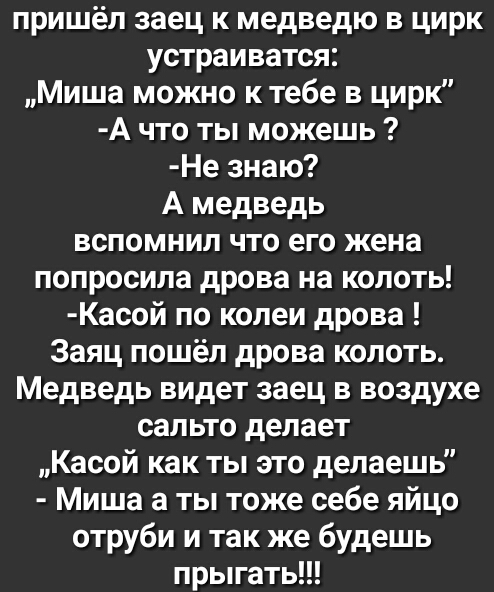 пришёл заец к медведю в цирк устраиватся Миша можно ктебе в цирк А что ты можешь Не знаю А медведь вспомнил что его жена попросила дрова на колоть Касой по колеи дрова Заяц пошёл дрова колоть Медведь видет заец в воздухе сальто делает Касой как ты это делаешь Миша а ты тоже себе яйцо отруби и так же будешь