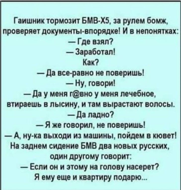 Гаишник тормозит БМВХБ за рулем бомж проверяет документывпорядке и в непонятн Где взял Заработал Как да все равио не поверишь Ну говори да у маня гвио у меня лечебное втираашь в лысииу и там вырастают волосы да ладно Я же говорил не поверишь А ну ка выходи из машины пойдем в кювет На заднем сидение БМВ два новых русских один дРУгому говорит Если он и этому на голову иасорвт Я ему еще и квартиру по
