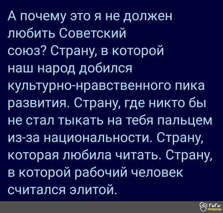 А почему это я не должен любить Советский союз Страну в которой наш народ добился культурно нравственного пика развития Страну где никто бы не стал тыкать на тебя пальцем из за национальности Страну которая любила читать Страну в которой рабочий человек считался элитой ёж