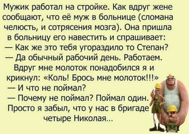 Мужик работал на стройке Как вдруг жене сообщают что её муж в больнице сломана челюсгь и сотрясения мозга Она пришла в больницу его навестить и спрашивает Как же это тебя угораздило то Степан Да обычный рабочий день Работаем Вдруг мне молоток понадобился я и крикнул Коль Брось мне молоток И что не поймал Почему не поймал Поймал один Просто я забыл что у нас в бригаде четыре Николая