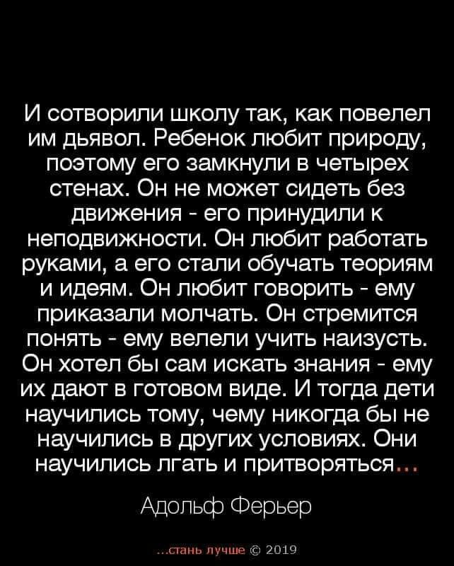 И сотворили школу так как повелел им дьявол Ребенок любит природу поэтому его замкнули в четырех стенах Он не может сидеть без движения его принудили к неподвижности Он любит работать руками а его стали обучать теориям и идеям Он любит говорить ему приказали молчать Он стремится понять ему велели учить наизусть Он хотел бы сам искать знания ему их дают в готовом виде И тогда дети научились тому че