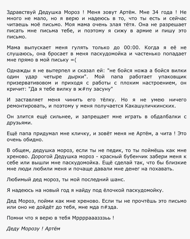 Здравствуй дедушка Мороз Меня зовут Артем Мне 34 года Не много не мало но я верю и надеюсь в то что ты есть и сейчас читаешь мое письмо Моя мама очень злая тетя Она не разрешает писать мне письма тебе и поэтому я сижу в армие и пишу это письмо Мама выпускает меня гулять только до 0000 Когда я её не слушаюсь она бросает в меня паскудомойка и частенько попадает мне прямо в мой письку Однажды я не вы