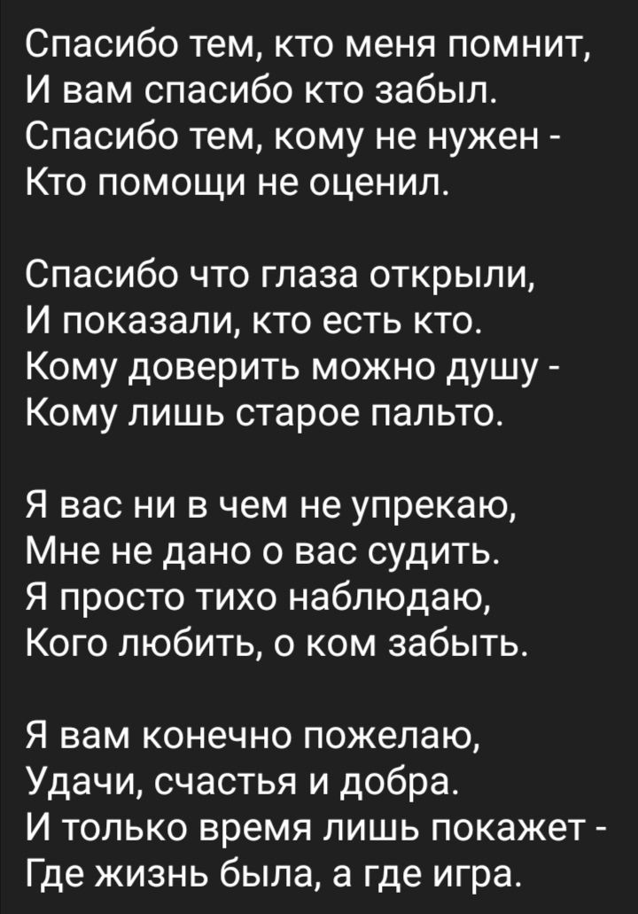 Спасибо тем кто меня помнит И вам спасибо кто забыл Спасибо тем кому не нужен Кто помощи не оценил Спасибо что глаза открыли И показали кто есть кто Кому доверить можно душу Кому лишь старое пальто Я вас ни в чем не упрекаю Мне не дано о вас судить Я просто тихо наблюдаю Кого любить 0 ком забыть Я вам конечно пожелаю Удачи счастья и добра И только время лишь покажет Где жизнь была а где игра