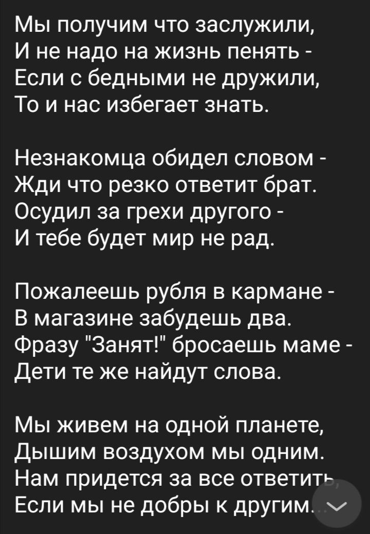 Мы получим что заслужили И не надо на жизнь пенять Если с бедными не дружили То и нас избегает знать Незнакомца обидел словом Жди что резко ответит брат Осудип за грехи другого И тебе будет мир не рад Пожалеешь рубля в кармане В магазине забудешь два Фразу Занят бросаешь маме Дети те же найдут слова Мы живем на одной планете Дышим воздухом мы одним Нам придется за все ответить Если мы не добры к д