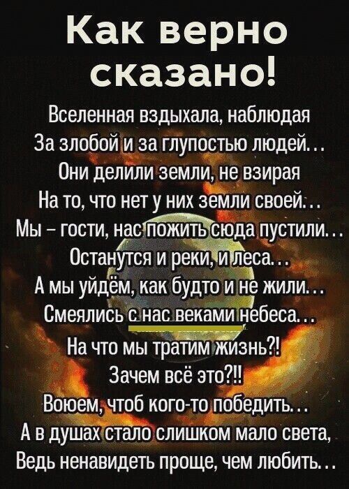 Какверно сказано Вселенная вздыхала наблюдая За элобойиьза глупостью людей Они делили земли нанзирая На то что нет у них земЁти своей Мы гости нас пожить сдё пустили Останутся и реки и леса А мы уйдем как будто не жили Смеялись анашек Ъбеса На что Зачем всё это Воюем чтоб кото то победить А в душахісталозслишком мало света Ведь ненавидеть проще чем любить