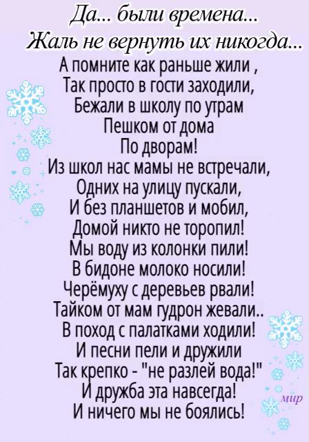 Да были времена Жаль не верють их никогда А помните как раньше жили Так просто в гости заходили Бежали в школу по утрам Пешком от дома По дворам Из школ нас мамы не встречали Одних на улицу пускали И без планшетов и мобил Домой никто не торопил Мы воду из колонки пили В бидоне молоко носили Черёмуху деревьев рвали Тайком от мам гудрон жевали В поход палатками ходили И песни пели и дружили Так к еп
