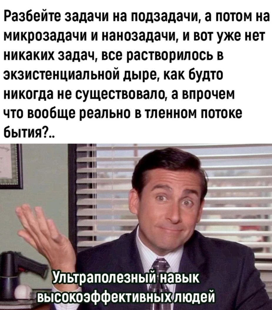 Разбейте задачи на подзадачи а потом на микрозадачи и наноэадачи и вот уже нет никаких задач все растворилась в зкзистенциал ьной дыре как будто никогда не существовало а впрочем что вообще реально в тпенном потоке Бытип Упьтраполезньу вык высокоэФфективньдклюдеи