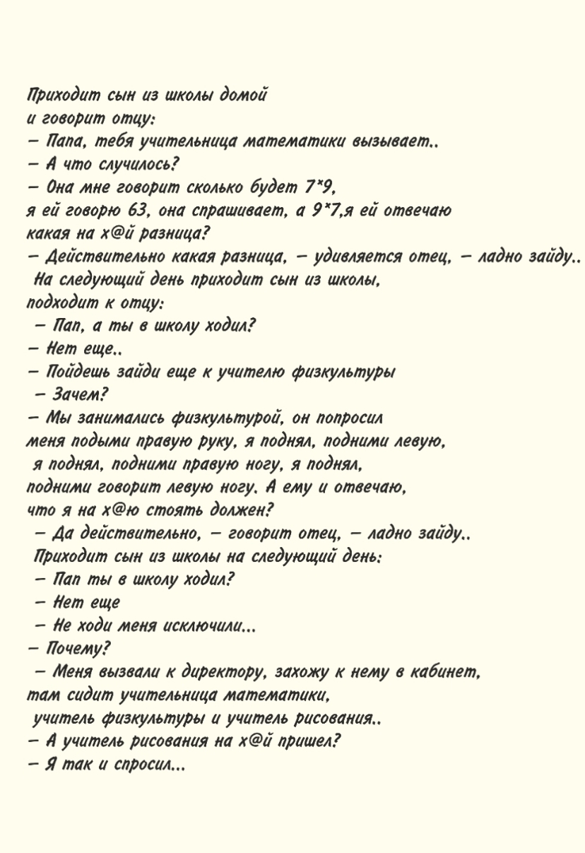 Приходит сьн из школы домои и говорит отцу Лапа тебя учительница математики вызывает 4 что случилось дна мне говорит сколько будет 7 9 я еи говорю 63 она спрашивает а 97я еи отвечаю какая на хи разница Действительно какая разница удивляется отец ладно зайду Ла следующий день приходит сын из школы подходит к отцу Лап а ты а школу ходил Лет еще Поидешь эаиди еще к учителю физкультуры Зачем Ми занима