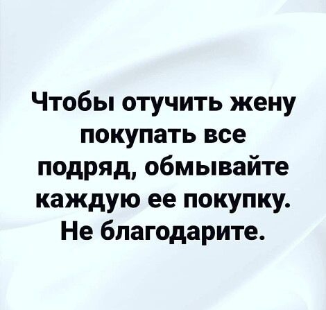 Чтобы отучить жену покупать все подряд обмывайте каждую ее покупку Не бпагодарите