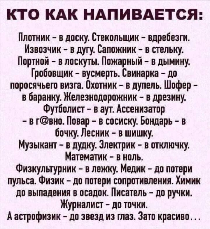 КТО КАК НАПИВАЕТСЯ Плотник в доску Стекольщик вдребезги Извозчик в дугу Сапожник в стельку Портной в лоскуты Пожарный в дымину Гробовщик вусмерть Свинарка до поросячьего визга Охотник в дупель Шофер в баранку Железнодорожник в дрезину Футболист в аут Ассенизатор а гано Повар а сосиску Бондарь в бочку Лесник в шишку Музыкант в дудку Электрик в отключку Математик в ноль Физкультурник в лежку Медик д