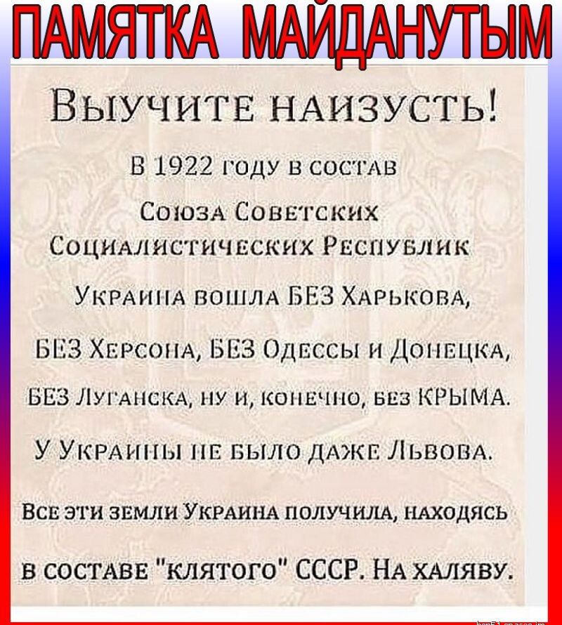 ПАМЯТКА МАЙДАНУТЫМ ВЫУЧИТЕ НАИЗУСТЬ В 1922 году в СОСТАВ СОЮЗА Советских Социмшстичвских РЕСПУБЛИК УКРАИНА ВОШЛА БЕЗ ХАРЬКОВА БЕЗ ХЕРСОНА БЕЗ Одессы и ДОНЕЦК БЕЗ ЛугАнсКА ну и КОНЕЧНО виз КРЫМА У УКРАины нв БЫЛО дАжв Львом ВСЕ эти звмли УКРАИНА получим НАХОДЯСЬ в СОСТАВЕ клятого СССР НА ХАЛЯВУ