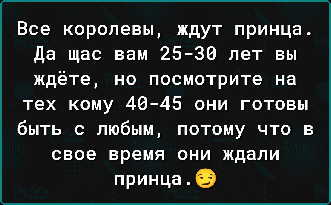 Все королевы ждут принца да щас вам 25 36 лет вы ждёте но посмотрите на тех кому 40 45 они готовы быть с любым потому что в свое время они ждали принца
