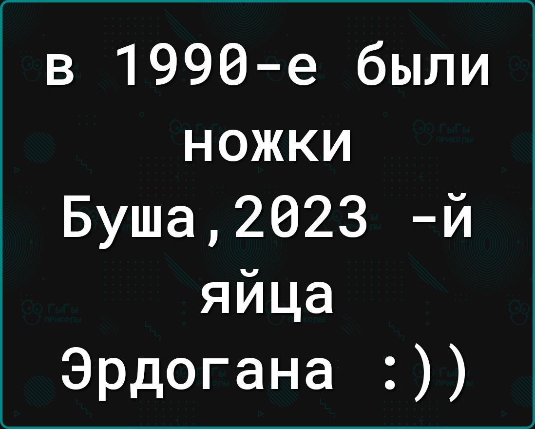 в 1990е были ножки Буша2023 й яйца Эрдогана