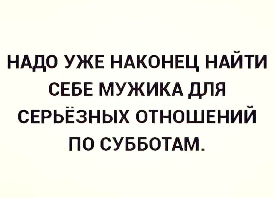 НАДО УЖЕ НАКОНЕЦ НАЙТИ СЕБЕ МУЖИКА ДЛЯ СЕРЬЁЗНЫХ ОТНОШЕНИЙ ПО СУББОТАМ