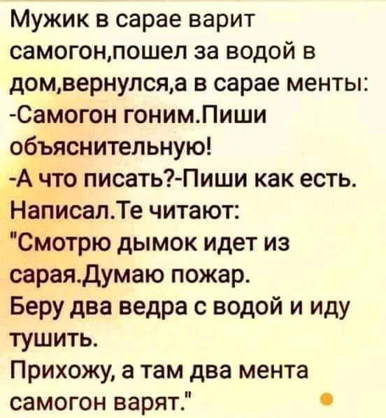 Мужик в сарае варит самогонпошел за водой в домвернулсяа в сарае менты Самогон гонимПиши объяснительную А1что писать Пиши как есть писапТе читают Смотрю дымок идет из сараядумаю пожар Беру два ведра с водой и иду тушить Прихожу а там два мента самогон варят