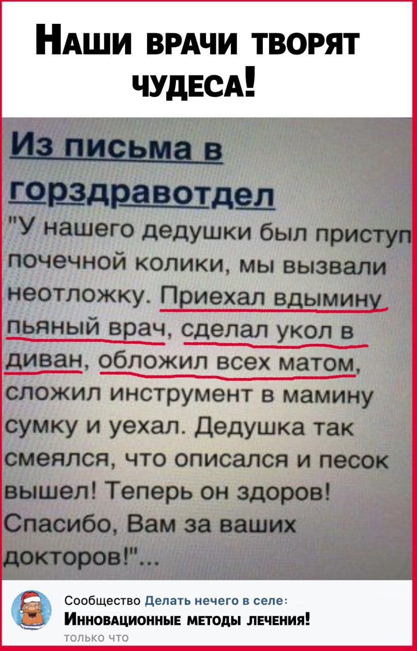 НАши ВРАЧИ творят ЧУДЕСА ЩР_ЗД3_ЗВОТде_Л У нашего дедушки был присту почечной колики мы вызвали неотложку Приехал вдымину пьяный врач сделал укол в диван обложил всех матом сложил инструмент в мамину сумку и уехал Дедушка так смеялся что описался и песок вышел Теперь он здоров Спасибо Вам за ваших кторов Сообщество Делать нечего в селе ИННОВАЦИОННЫЕ МЕТОДЫ ЛЕЧЕНИЯ