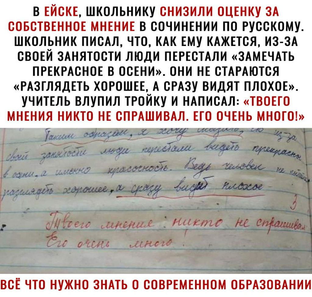 В ЕЙСКЕ ШКОЛЬНИКУ СНИЗИЛИ ОЦЕНКУ ЗА СОБСТВЕННОЕ МНЕНИЕ В СОЧИНЕНИИ ПО РУССКОМУ ШКОЛЬНИК ПИСАЛ ЧТО КАК ЕМУ КАЖЕТСЯ ИЗ ЗА СВОЕЙ ЗАНЯТОСТИ ЛЮДИ ПЕРЕСТАЛИ ЗАМЕЧАТЬ ПРЕКРАСНОЕ В ОСЕНИ ОНИ НЕ СТАРАЮТСЯ РАЗГЛЯДЕТЬ ХОРОШЕЕ А СРАЗУ ВИДЯТ ПЛОХОЕ УЧИТЕЛЬ ВЛУПИЛ ТРОЙКУ И НАПИСАЛ ТВОЕГО МНЕНИЯ НИКТО НЕ СПРАШИВАЛ ЕТО ОЧЕНЬ МНОГО ВСЕ ЧТО НУЖНО ЗНАТЬ О СОВРЕМЕННОМ ОБРАЗОВАНИИ