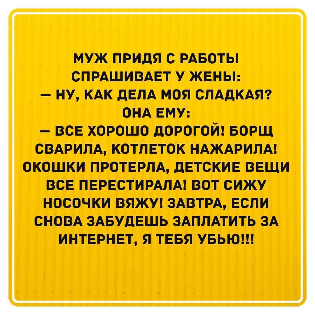 муж ПРИДЯ С РАБОТЫ СПРАШИВАЕТ У ЖЕНЫ НУ КАК дЕЛА МОЯ СЛАДКАЯ ОНА ЕМУ ВСЕ ХОРОШО дОРОГОЙ БОРЩ СВАРИЛА КОТЛЕТОК НАЖАРИЛА ОКОШКИ ПРОТЕРПА дЕТСКИЕ ВЕЩИ ВСЕ ПЕРЕСТИРАЛА ВОТ СИЖУ НОСОЧКИ ВЯЖУ ЗАВТРА ЕСЛИ СНОВА ЗАБУДЕШЬ ЗАПЛАТИТЬ ЗА ИНТЕРНЕТ Я ТЕБЯ УБЬЮ