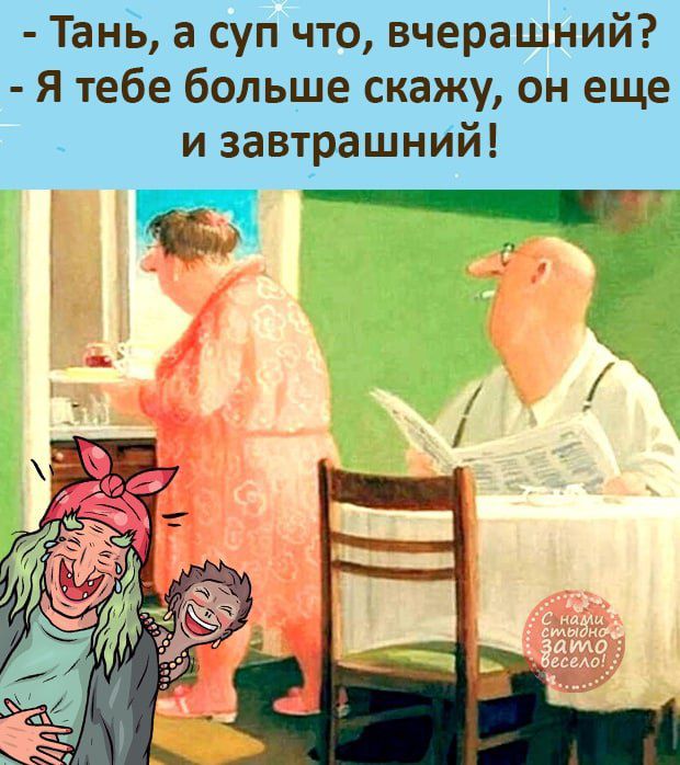 Тань а суп что вчерашний Я тебе больше скажу он еще и завтрашний г т