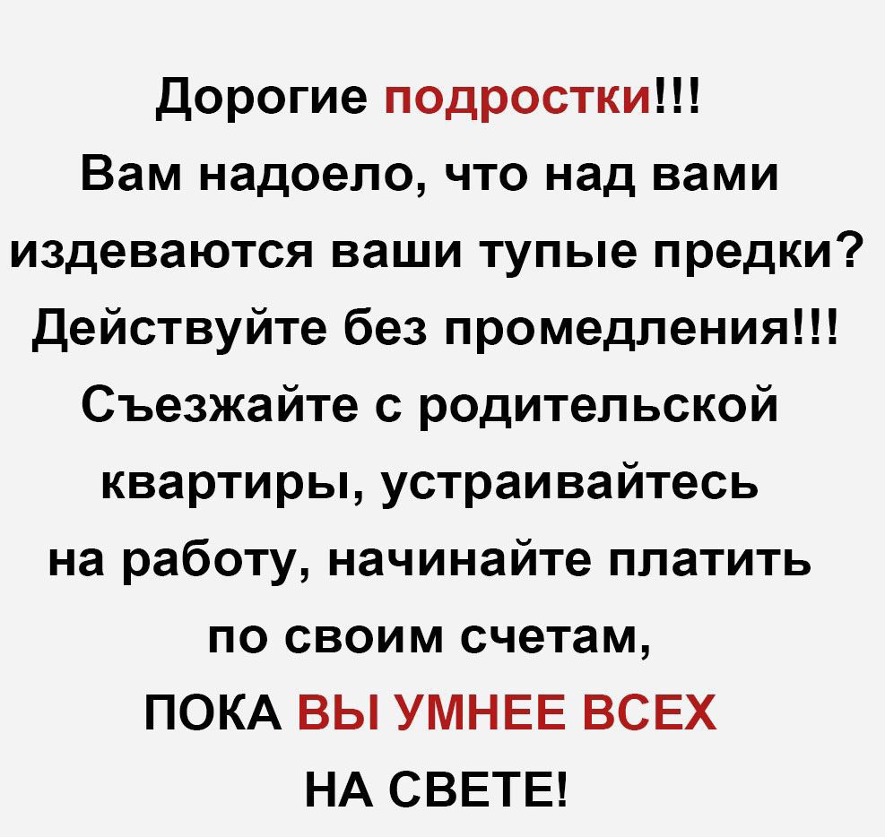 Дорогие подростки Вам надоело что над вами издеваются ваши тупые предки Действуйте без промедления Съезжайте с родительской квартиры устраивайтесь на работу начинайте платить по своим счетам ПОКА ВЫ УМНЕЕ ВСЕХ НА СВЕТЕ